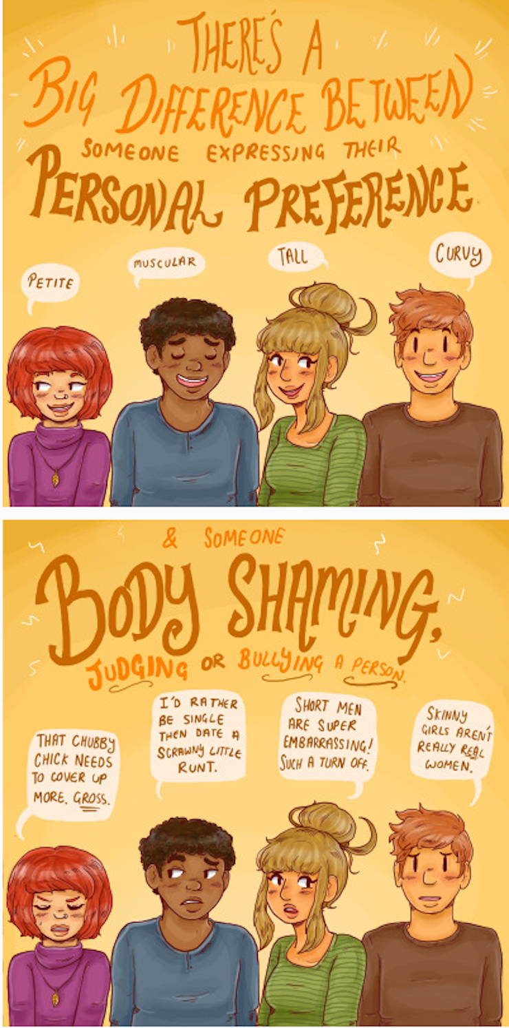 There's a big difference between someone expressing their personal preference and someone body shaming, judging or bullying a person. Four people illustrate personal preference. Person one says 'Petite.' Person two says 'Muscular.' Three says 'Tall.' Four says 'Curvy.' Then the same four people demonstrate body shaming. Person one says, 'That chubby chick needs to cover up more. Gross.' Person two says, 'I'd rather be single than date a scrawny little runt.' Three says, 'Short men are super embarrassing! Such a turn off.' Four says, 'Skinny girls aren't really real women.'